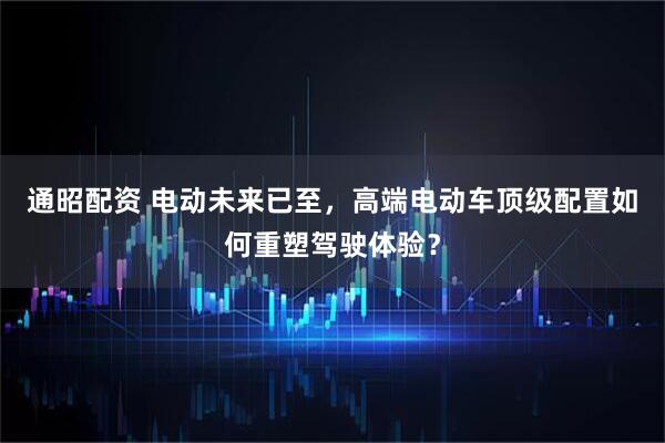 通昭配资 电动未来已至，高端电动车顶级配置如何重塑驾驶体验？