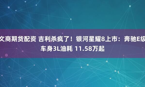 文商期货配资 吉利杀疯了！银河星耀8上市：奔驰E级车身3L油耗 11.58万起