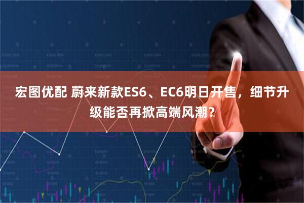宏图优配 蔚来新款ES6、EC6明日开售，细节升级能否再掀高端风潮？