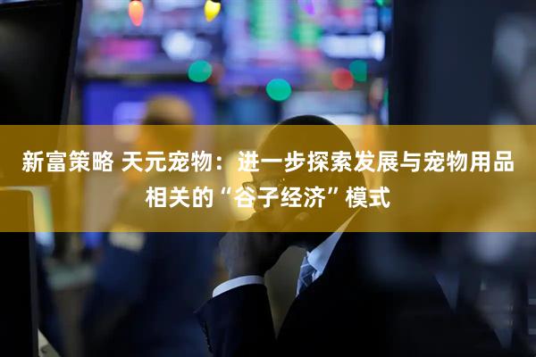 新富策略 天元宠物：进一步探索发展与宠物用品相关的“谷子经济”模式