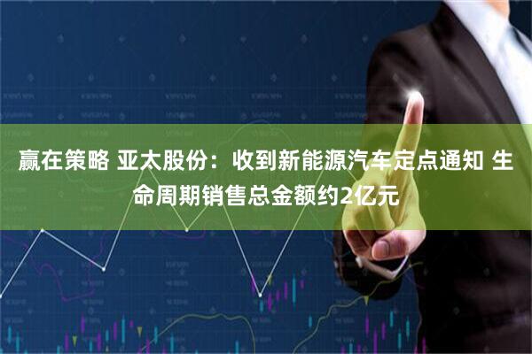 赢在策略 亚太股份：收到新能源汽车定点通知 生命周期销售总金额约2亿元