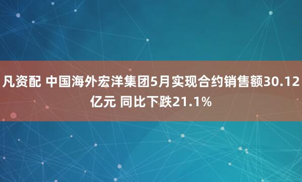 凡资配 中国海外宏洋集团5月实现合约销售额30.12亿元 同比下跌21.1%