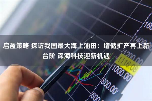 启盈策略 探访我国最大海上油田：增储扩产再上新台阶 深海科技迎新机遇
