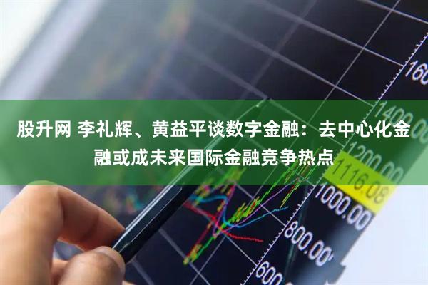 股升网 李礼辉、黄益平谈数字金融：去中心化金融或成未来国际金融竞争热点