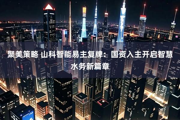 聚美策略 山科智能易主复牌：国资入主开启智慧水务新篇章
