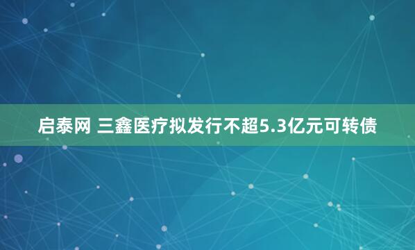 启泰网 三鑫医疗拟发行不超5.3亿元可转债