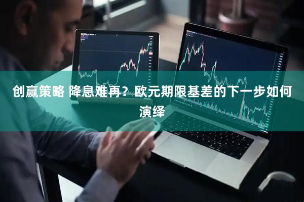 创赢策略 降息难再？欧元期限基差的下一步如何演绎