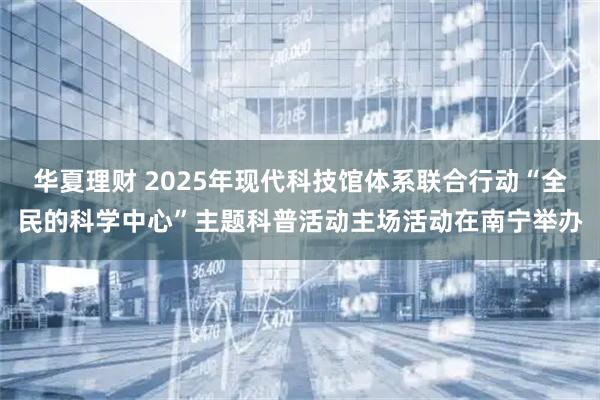华夏理财 2025年现代科技馆体系联合行动“全民的科学中心”主题科普活动主场活动在南宁举办