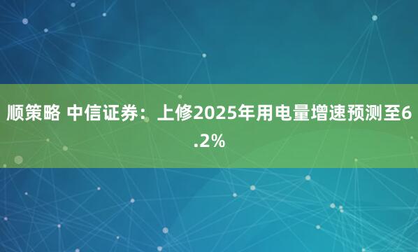 顺策略 中信证券：上修2025年用电量增速预测至6.2%