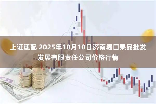 上证速配 2025年10月10日济南堤口果品批发发展有限责任公司价格行情