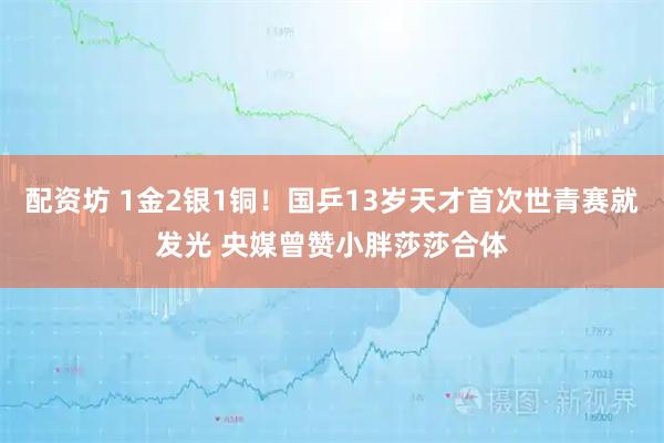 配资坊 1金2银1铜！国乒13岁天才首次世青赛就发光 央媒曾赞小胖莎莎合体