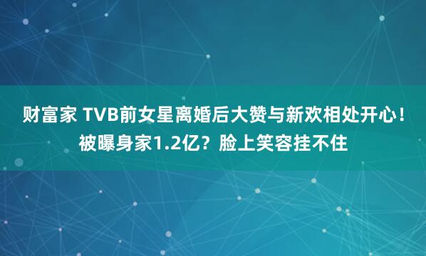 财富家 TVB前女星离婚后大赞与新欢相处开心！被曝身家1.2亿？脸上笑容挂不住