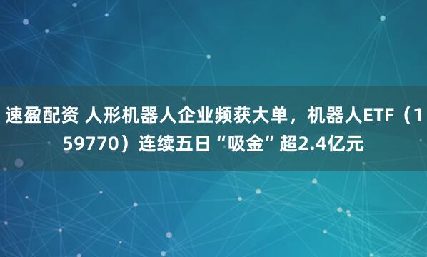 速盈配资 人形机器人企业频获大单，机器人ETF（159770）连续五日“吸金”超2.4亿元