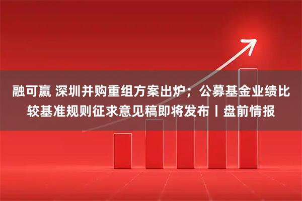 融可赢 深圳并购重组方案出炉；公募基金业绩比较基准规则征求意见稿即将发布丨盘前情报