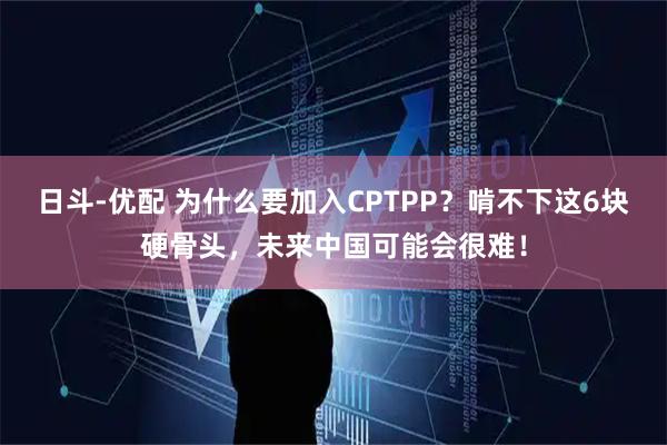 日斗-优配 为什么要加入CPTPP？啃不下这6块硬骨头，未来中国可能会很难！