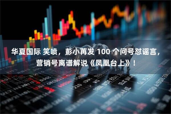华夏国际 笑喷，彭小苒发 100 个问号怼谣言，营销号离谱解说《凤凰台上》！