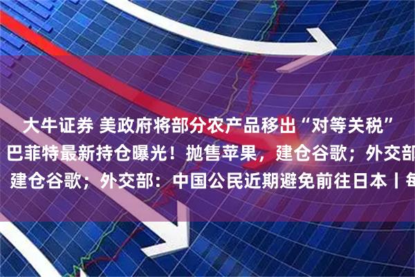 大牛证券 美政府将部分农产品移出“对等关税”清单；比特币大跌5%；巴菲特最新持仓曝光！抛售苹果，建仓谷歌；外交部：中国公民近期避免前往日本丨每经早参