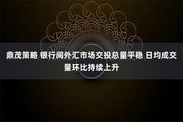 鼎茂策略 银行间外汇市场交投总量平稳 日均成交量环比持续上升