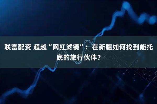 联富配资 超越“网红滤镜”：在新疆如何找到能托底的旅行伙伴？