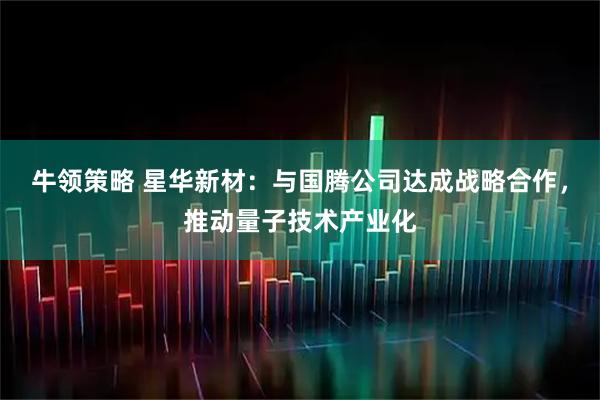 牛领策略 星华新材：与国腾公司达成战略合作，推动量子技术产业化