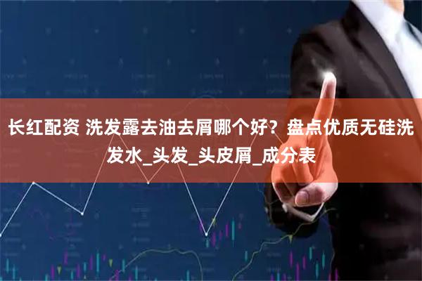 长红配资 洗发露去油去屑哪个好？盘点优质无硅洗发水_头发_头皮屑_成分表