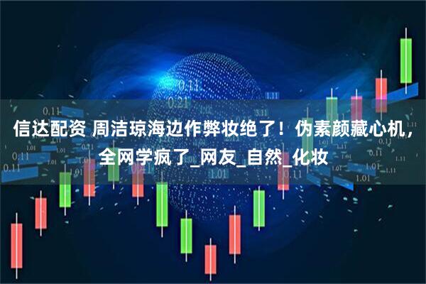 信达配资 周洁琼海边作弊妆绝了！伪素颜藏心机，全网学疯了_网友_自然_化妆